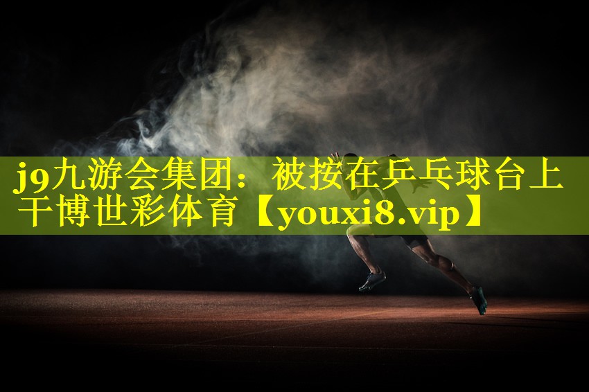 j9九游会集团：被按在乒乓球台上干博世彩体育