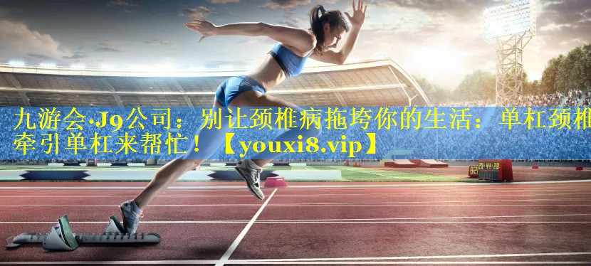 九游会·J9公司：别让颈椎病拖垮你的生活：单杠颈椎牵引单杠来帮忙！
