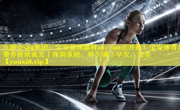 九游会·J9集团：宝安篮球器材10：00点开抢！宝安体育消费券持续派发丨深圳重磅：将下调丨早安，宝安