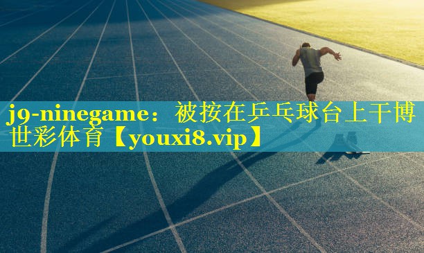 j9-ninegame：被按在乒乓球台上干博世彩体育