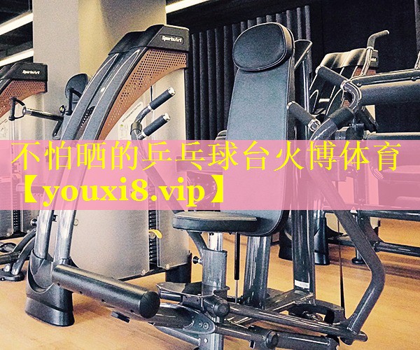 不怕晒的乒乓球台火博体育