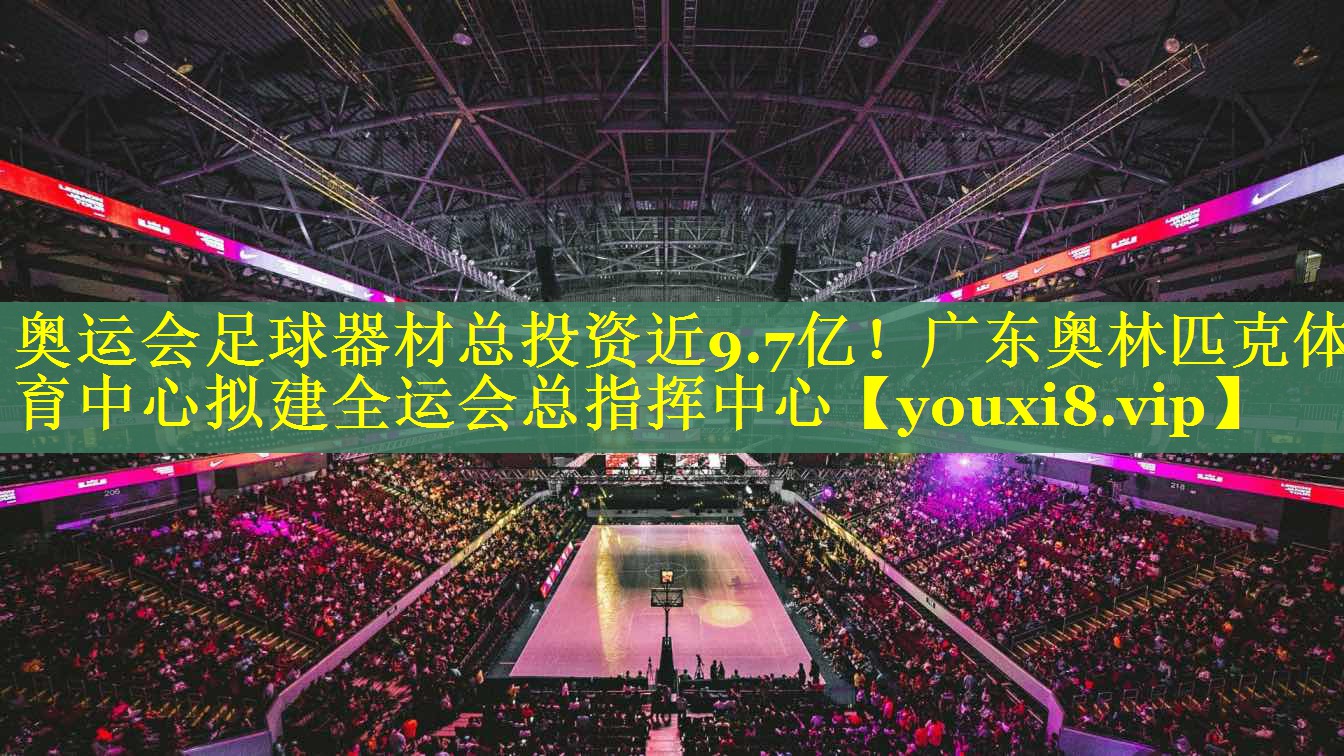 奥运会足球器材总投资近9.7亿！广东奥林匹克体育中心拟建全运会总指挥中心