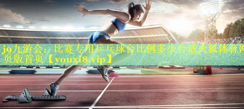 j9九游会：比赛专用乒乓球台比例多少合适火狐体育网页版首页