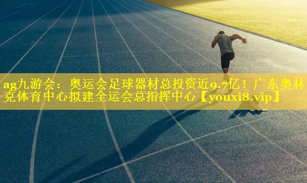 ag九游会：奥运会足球器材总投资近9.7亿！广东奥林匹克体育中心拟建全运会总指挥中心