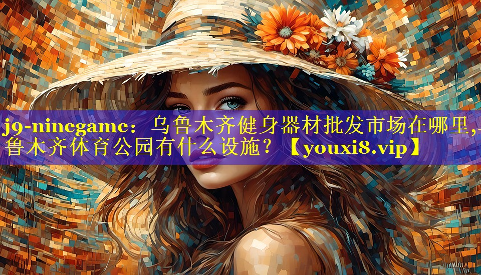 j9-ninegame：乌鲁木齐健身器材批发市场在哪里,乌鲁木齐体育公园有什么设施？