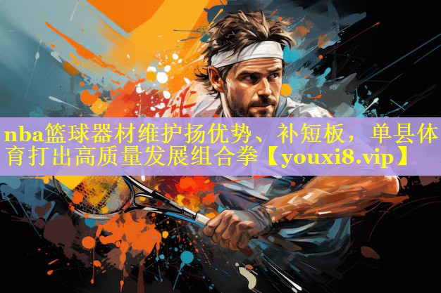 nba篮球器材维护扬优势、补短板,单县体育打出高质量发展组合拳 nba篮球器材维护扬优势、补短板,单县体育打出高质量发展组合拳