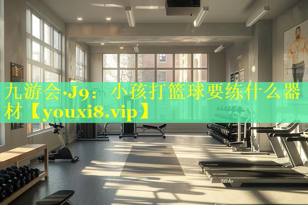 九游会·J9：小孩打篮球要练什么器材